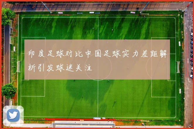 印度足球对比中国足球实力差距解析引发球迷关注