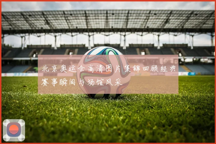 北京奥运会高清图片集锦回顾经典赛事瞬间与场馆风采
