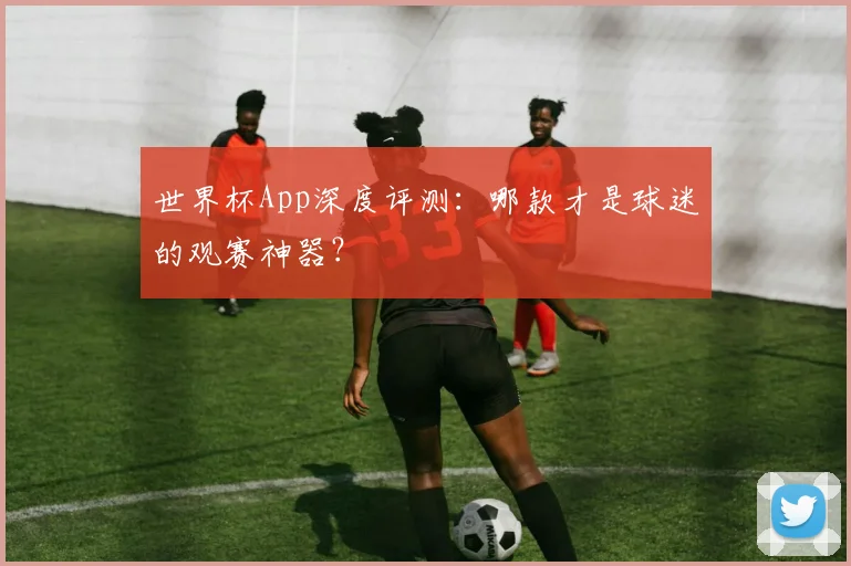 世界杯App深度评测：哪款才是球迷的观赛神器？
