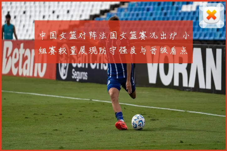 中国女篮对阵法国女篮赛况出炉 小组赛较量展现防守强度与晋级看点
