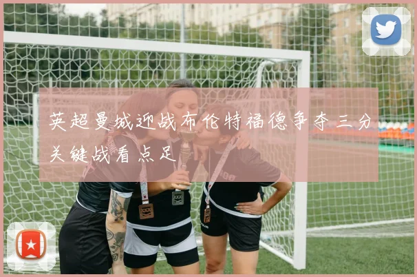 英超曼城迎战布伦特福德争夺三分关键战看点足