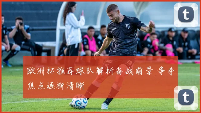 欧洲杯推荐球队解析备战前景 争夺焦点逐渐清晰