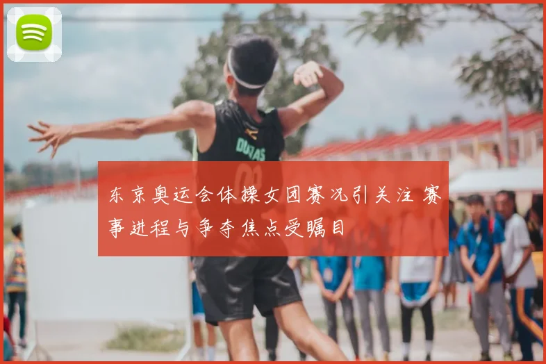 东京奥运会体操女团赛况引关注 赛事进程与争夺焦点受瞩目