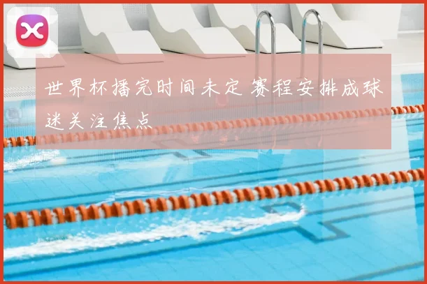 世界杯播完时间未定 赛程安排成球迷关注焦点