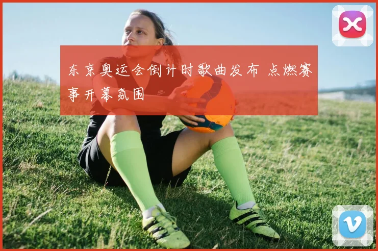 东京奥运会倒计时歌曲发布 点燃赛事开幕氛围
