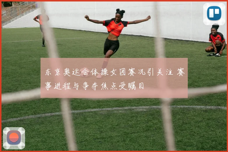 东京奥运会体操女团赛况引关注 赛事进程与争夺焦点受瞩目