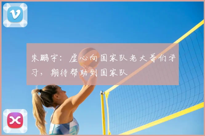 朱鹏宇：虚心向国家队老大哥们学习，期待帮助到国家队