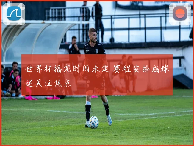 世界杯播完时间未定 赛程安排成球迷关注焦点