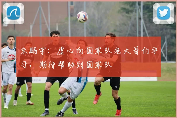 朱鹏宇：虚心向国家队老大哥们学习，期待帮助到国家队