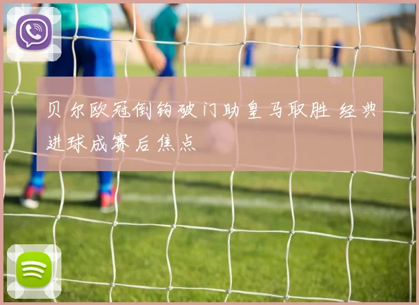 贝尔欧冠倒钩破门助皇马取胜 经典进球成赛后焦点