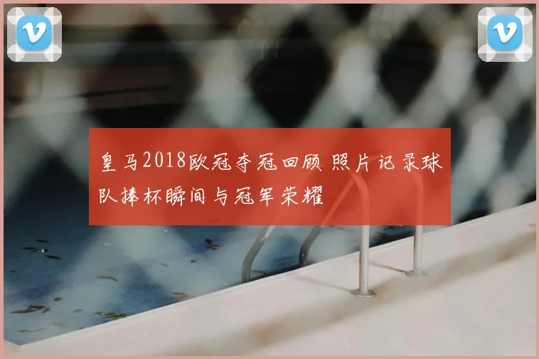 皇马2018欧冠夺冠回顾 照片记录球队捧杯瞬间与冠军荣耀